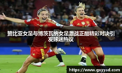 赞比亚女足与博茨瓦纳女足激战正酣精彩对决引发球迷热议